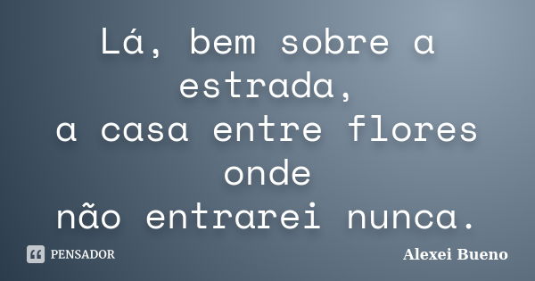 Lá, bem sobre a estrada,
a casa entre flores onde
não entrarei nunca.... Frase de Alexei Bueno.