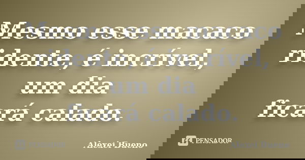 Mesmo esse macaco
ridente, é incrível, um dia
ficará calado.... Frase de Alexei Bueno.