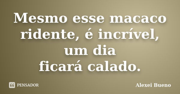 Mesmo esse macaco
ridente, é incrível, um dia
ficará calado.... Frase de Alexei Bueno.