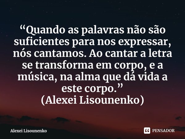 ⁠“Quando as palavras não são suficientes para nos expressar, nós cantamos. Ao cantar a letra se transforma em corpo, e a música, na alma que dá vida a este corp... Frase de Alexei Lisounenko.