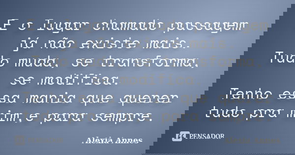 E o lugar chamado passagem já não existe mais. Tudo muda, se transforma, se modifica. Tenho essa mania que querer tudo pra mim,e para sempre.... Frase de Alexia Annes.