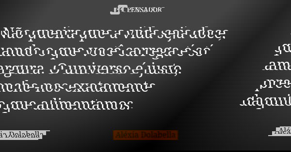 Não queira que a vida seja doce, quando o que você carrega é só amargura. O universo é justo, preenche-nos exatamente daquilo que alimentamos.... Frase de Aléxia Dolabella.