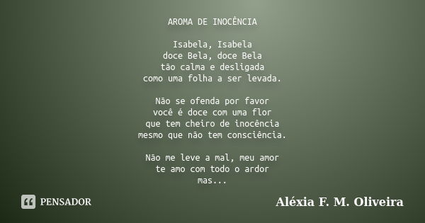 AROMA DE INOCÊNCIA Isabela, Isabela doce Bela, doce Bela tão calma e desligada como uma folha a ser levada. Não se ofenda por favor você é doce com uma flor que... Frase de Aléxia F. M. Oliveira.