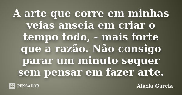 A arte que corre em minhas veias anseia em criar o tempo todo, - mais forte que a razão. Não consigo parar um minuto sequer sem pensar em fazer arte.... Frase de Alexia Garcia.