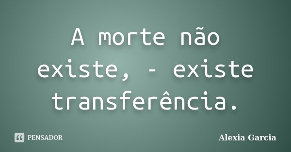A morte não existe, - existe transferência.... Frase de Alexia Garcia.