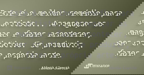 Este é o melhor remédio para o artista... Arregaçar as mangas e fazer acontecer, ser criativo. Se produzir, fazer a própria arte.... Frase de Alexia Garcia.