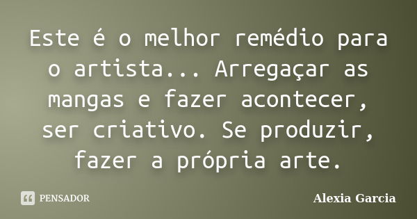 Este é o melhor remédio para o artista... Arregaçar as mangas e fazer acontecer, ser criativo. Se produzir, fazer a própria arte.... Frase de Alexia Garcia.