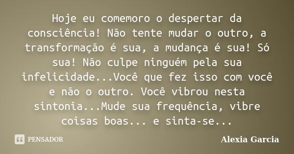 Hoje eu comemoro o despertar da consciência! Não tente mudar o outro, a transformação é sua, a mudança é sua! Só sua! Não culpe ninguém pela sua infelicidade...... Frase de Alexia Garcia.