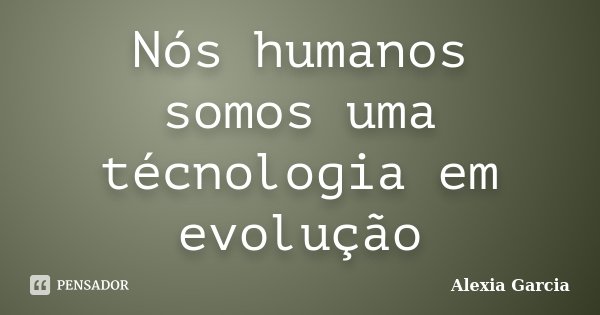 Nós humanos somos uma técnologia em evolução... Frase de Alexia Garcia.