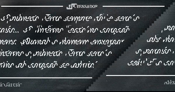 O planeta Terra sempre foi e será o paraíso... O "inferno" está no coração dos homens. Quando o homem enxergar o paraíso interno o planeta Terra será ... Frase de Alexia Garcia.