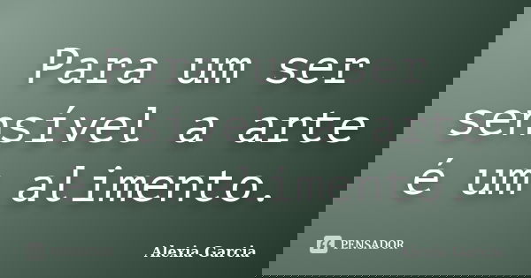 Para um ser sensível a arte é um alimento.... Frase de Alexia Garcia.