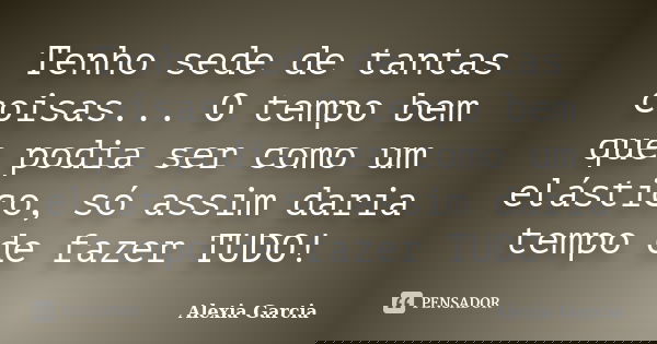 Tenho sede de tantas coisas... O tempo bem que podia ser como um elástico, só assim daria tempo de fazer TUDO!... Frase de Alexia Garcia.