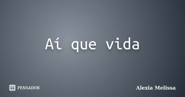 Aí que vida... Frase de Alexia Melissa.