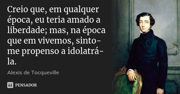 Creio que, em qualquer época, eu teria amado a liberdade; mas, na época que em vivemos, sinto-me propenso a idolatrá-la.... Frase de Alexis de Tocqueville.