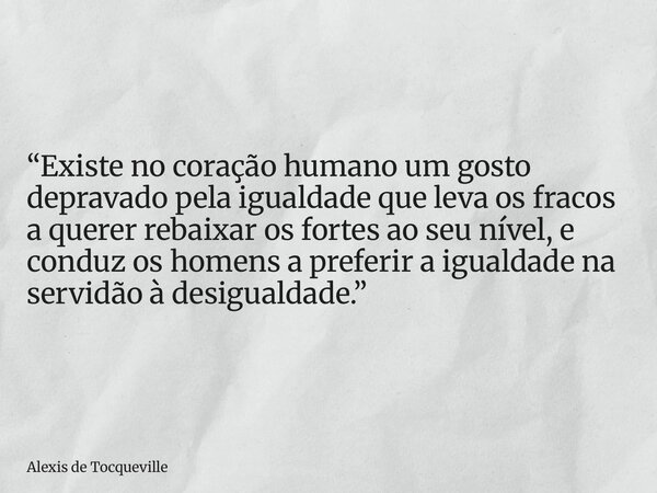 “Existe no coração humano um gosto depravado pela igualdade que leva os fracos a querer rebaixar os fortes ao seu nível, e conduz os homens a preferir a igualda... Frase de Alexis de Tocqueville.