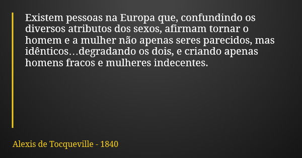 Existem pessoas na Europa que, confundindo os diversos atributos dos sexos, afirmam tornar o homem e a mulher não apenas seres parecidos, mas idênticos…degradan... Frase de Alexis de Tocqueville - 1840.