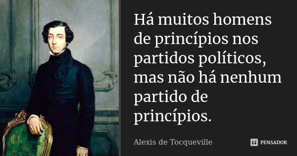 Há muitos homens de princípios nos partidos políticos, mas não há nenhum partido de princípios.... Frase de Alexis de Tocqueville.