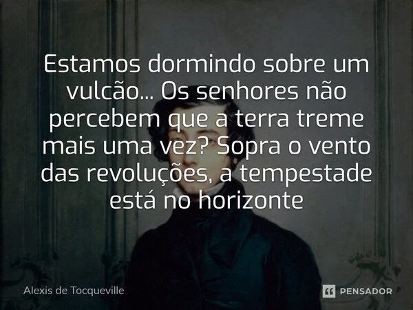Estamos dormindo sobre um vulcão... Os senhores não percebem que a terra treme mais uma vez? Sopra o vento das revoluções, a tempestade está no horizonte... Frase de Alexis de Tocqueville.