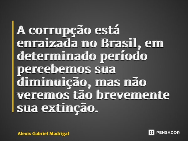 ⁠A corrupção está enraizada no Brasil, em determinado período percebemos sua diminuição, mas não veremos tão brevemente sua extinção.... Frase de Alexis Gabriel Madrigal.