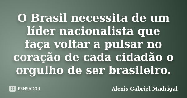 O Brasil necessita de um líder nacionalista que faça voltar a pulsar no coração de cada cidadão o orgulho de ser brasileiro.... Frase de Alexis Gabriel Madrigal.