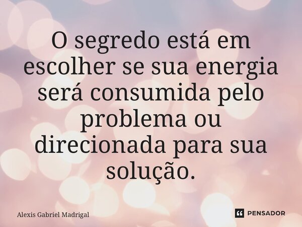 ⁠O segredo está em escolher se sua energia será consumida pelo problema ou direcionada para sua solução.... Frase de Alexis Gabriel Madrigal.