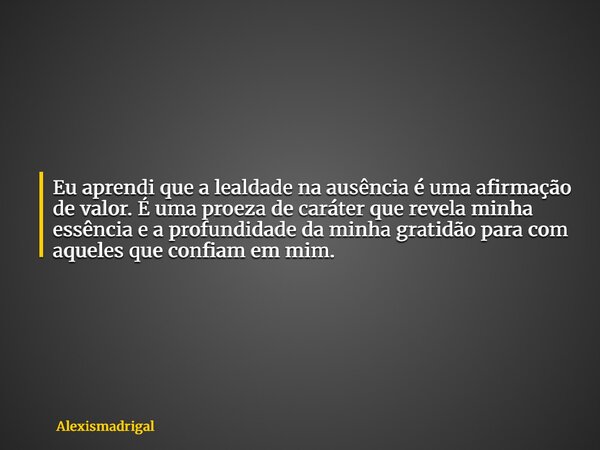 Eu aprendi que a lealdade na ausência é uma afirmação de valor. É uma proeza de caráter que revela minha essência e a profundidade da minha gratidão para com aq... Frase de alexismadrigal.