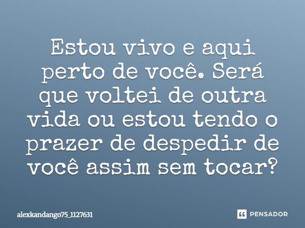 Estou vivo e aqui perto de você. Será que voltei de outra vida ou estou tendo o prazer de despedir de você assim sem tocar?... Frase de Alexkandango75_1127631.
