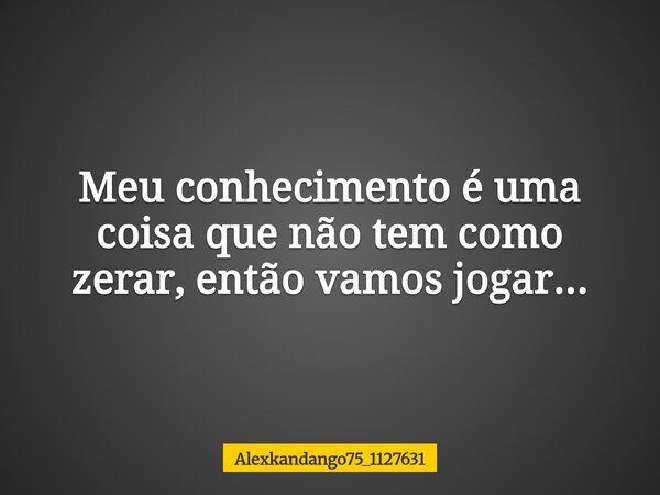 Meu conhecimento é uma coisa que não tem como zerar, então vamos jogar...... Frase de Alexkandango75_1127631.