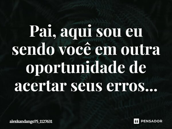 Pai, aqui sou eu sendo você em outra oportunidade de acertar seus erros...... Frase de Alexkandango75_1127631.