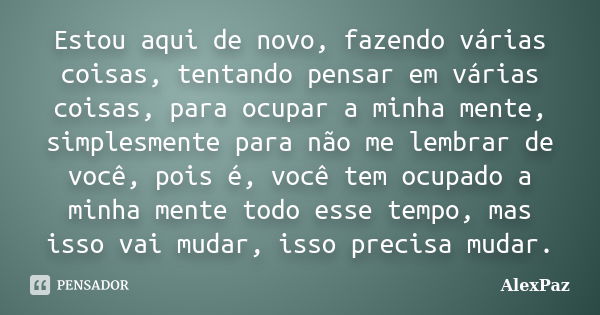 Estou aqui de novo, fazendo várias coisas, tentando pensar em várias coisas, para ocupar a minha mente, simplesmente para não me lembrar de você, pois é, você t... Frase de AlexPaz.