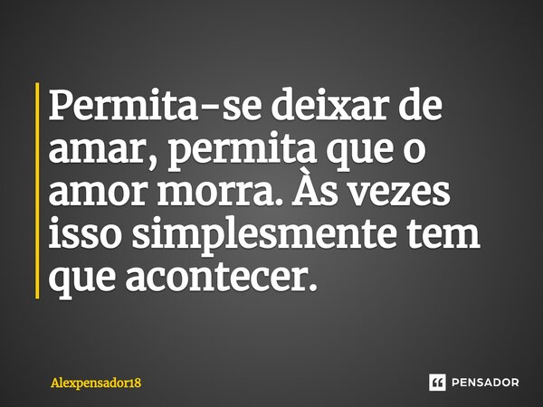 Permita-se deixar de amar, permita que o amor morra. Às vezes isso simplesmente tem que acontecer.... Frase de Alexpensador18.