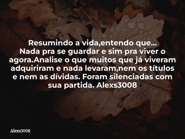 Resumindo a vida,entendo que... Nada pra se guardar e sim pra viver o agora.Analise o que muitos que já viveram adquiriram e nada levaram,nem os títulos e nem a... Frase de alexs3008.