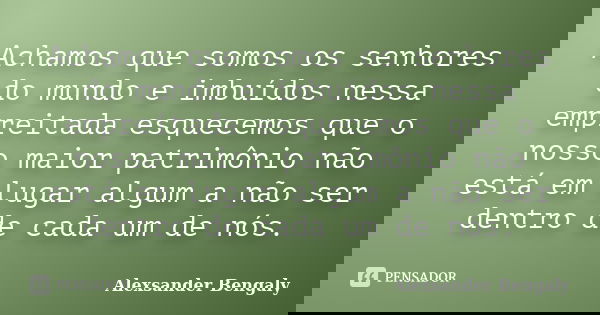 Achamos que somos os senhores do mundo e imbuídos nessa empreitada esquecemos que o nosso maior patrimônio não está em lugar algum a não ser dentro de cada um d... Frase de Alexsander Bengaly.