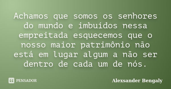 Achamos que somos os senhores do mundo e imbuídos nessa empreitada esquecemos que o nosso maior patrimônio não está em lugar algum a não ser dentro de cada um d... Frase de Alexsander Bengaly.