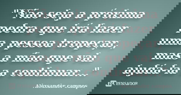 "Não seja a próxima pedra que irá fazer uma pessoa tropeçar, mas a mão que vai ajudá-la a continuar..."... Frase de Alexsander campos.