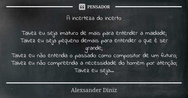 A incerteza do incerto Talvez eu seja imaturo de mais para entender a maldade; Talvez eu seja pequeno demais para entender o que é ser grande; Talvez eu não ent... Frase de Alexsander Diniz.