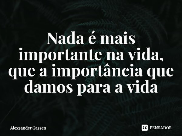 ⁠Nada é mais importante na vida, que a importância que damos para a vida... Frase de Alexsander Gassen.
