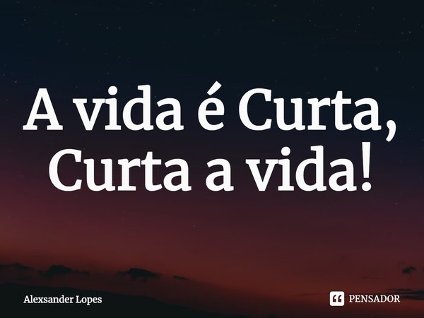 ⁠A vida é Curta, Curta a vida!... Frase de Alexsander Lopes.