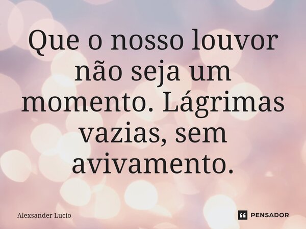 ⁠Que o nosso louvor não seja um momento. Lágrimas vazias, sem avivamento.... Frase de Alexsander Lucio.