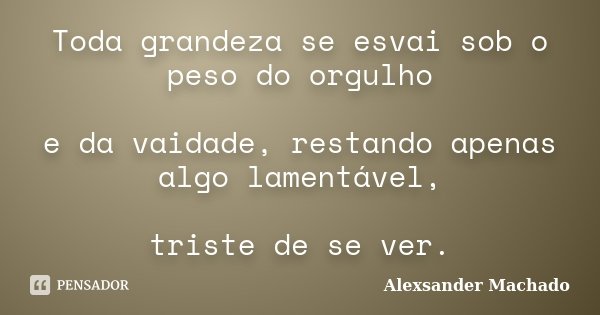 Toda grandeza se esvai sob o peso do orgulho e da vaidade, restando apenas algo lamentável, triste de se ver.... Frase de Alexsander Machado.