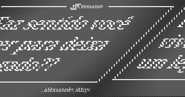 Faz sentido você viver para deixa um legado??... Frase de Alexsander Muzy.