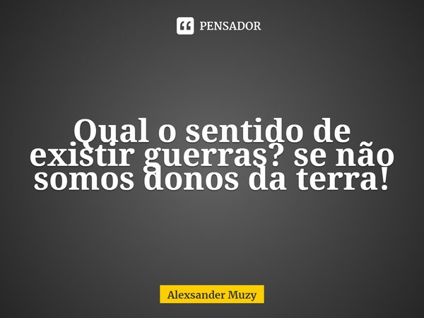 Qual o sentido de existir guerras? se não somos donos da terra!⁠... Frase de Alexsander Muzy.