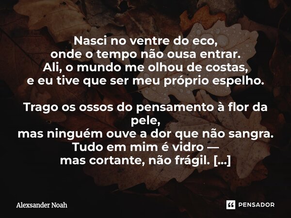 Nasci no ventre do eco, onde o tempo não ousa entrar. Ali, o mundo me olhou de costas, e eu tive que ser meu próprio espelho. Trago os ossos do pensamento à flo... Frase de Alexsander Noah.