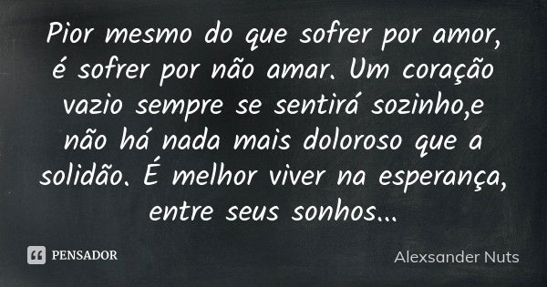 Pior mesmo do que sofrer por amor, é sofrer por não amar. Um coração vazio sempre se sentirá sozinho,e não há nada mais doloroso que a solidão. É melhor viver n... Frase de Alexsander Nuts.