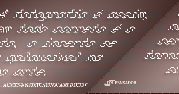 A fotografia é assim, nem todo correto é o certo, o incerto se torna aplausível na sua arte.... Frase de alexsander silva arguelo.