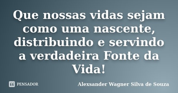 Que nossas vidas sejam como uma nascente, distribuindo e servindo a verdadeira Fonte da Vida!... Frase de Alexsander Wagner Silva de Souza.