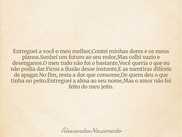 Entreguei a você o meu melhor,Contei minhas dores e os meus planos.Sonhei um futuro ao seu redor,Mas colhi vazio e desenganos.O meu tudo não foi o bastante,Você... Frase de AlexsanderNascimento.