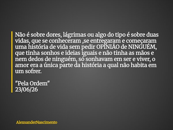 Não é sobre dores, lágrimas ou algo do tipo é sobre duas vidas, que se conheceram ,se entregaram e começaram uma história de vida sem pedir OPINIÃO de NINGUÉM, ... Frase de AlexsanderNascimento.