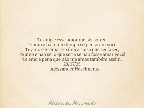 Te amo e esse amor me faz sofrer. Te amo e há muito tempo só penso em você; Te amo e te amar é a única coisa que sei fazer; Te amo e não sei o que seria se não ... Frase de AlexsanderNascimento.