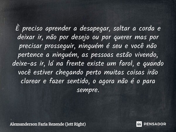 ⁠È preciso aprender a desapegar, soltar a corda e deixar ir, não por desejo ou por querer mas por precisar prosseguir, ninguém é seu e você não pertence a ningu... Frase de Alexsanderson Faria Rezende (Jett Right).